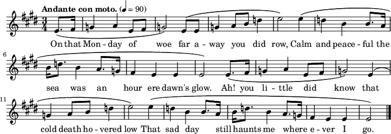 

  \relative c' {
    \language "english"
    \key e \major
    \time 3/4
    \tempo "Andante con moto." 4=90
    \set Staff.midiInstrument = bagpipe   % Appropriate tone - can't decide which is best!
    \set Staff.midiInstrument = recorder  % Also appropriate - can't decide which is best!
    \partial 4
    e8.\( fs16 |
    g4 a e8 fs8 |
    g2\) e8\( e8 |
    g4 a8 b8 d4 |
    e2\) e4\( |
    d4 b b8. a16 |
    b16 d8. b4 a8. g16 |
    fs4 e e |
    e2\) e8.\( fs16 |
    g4 a e8 fs8 |
    g2\) e4\( |
    g4 a8 b8 d4 |
    e2\) e4\( |
    d4 b b8. a16 |
    b16 d8. b4 a8. g16 |
    fs4 e e e2\) \bar "|."
  }
%%%%%%%%%%%%%%%
%HELP - this section needs help from a musical Irish speaker
%to sort out the phrasing.
%
%  \addlyrics {
%    Ó! Luan dubh an áir tháinig suaineas ró-breá,
%    Do ghluaisíais uaim-se leath-uairín roim lá
%    Ag iasgach ar bhád i gciantaibh d'úr mbá,
%    D'fhonn iarsma na bliana 's 'n-úr ndiaidh go bhfaghad bás.
%  }
%%%%%%%%%%%%%%%
  \addlyrics {
    \override LyricHyphen.minimum-distance = #2.0
    On that |
    Mon -- day of _ |
    woe far a -- |
    way you _ did |
    row, Calm |
    and peace -- ful the |
    sea _ was an _ |
    hour ere dawn's |
    glow. Ah! you |
    li -- ttle did _ |
    know that |
    cold death ho -- vered |
    low That sad day _ |
    still _ haunts me where _ -- |
    e -- ver I |
    go. \bar "|."
  }
