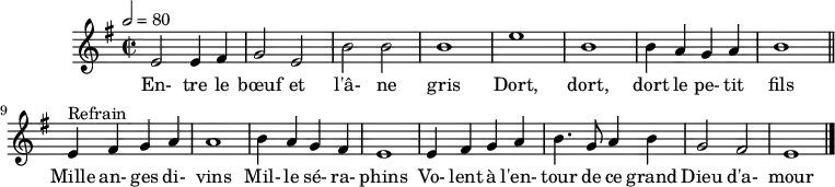 
\header {
  tagline = ##f
}
\score {
  \new Staff \with {
    %\remove "Time_signature_engraver"
  }
<<
  \relative c' { \set Staff.midiInstrument = #"flute"
    \key e \minor
    \time 2/2
    \tempo 2 = 80
    %\set Score.currentBarNumber = #5
    \override TupletBracket #'bracket-visibility = ##f
    \autoBeamOff

     %%%%%%%%%%%%%%%%%%%%%%%%%% Entre le bœuf et l'âne gris
     e2 e4 fis g2 e b' b b1 e b
     b4 a g a b1 \bar "||"
     
     e,4^"Refrain" fis g a a1 b4 a g fis
     e1 e4 fis g a b4. g8 a4 b g2 fis e1 \bar "|."
  }
  \addlyrics {
     En- tre le bœuf et l'â- ne gris Dort, dort, dort le pe- tit fils
     Mille an- ges di- vins Mil- le sé- ra- phins Vo- lent à l'en- tour de ce grand Dieu d'a- mour
  }
>>
  \layout {
    \context {
      \remove "Metronome_mark_engraver"
    }
  }
  \midi {}
}
