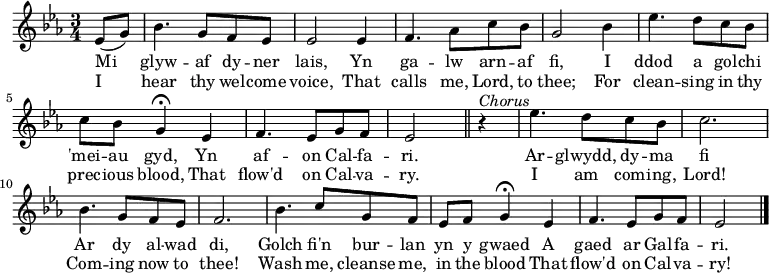 \relative c'' { \time 3/4 \key ees \major 
\partial 1 ees,8 (g)
bes4. g8 f ees
ees2 ees4
f4. aes8 c bes
g2 bes4
ees4. d8 c bes
c bes g4 \fermata ees
f4. ees8 g f
ees2 \bar "||" r4^\markup \italic Chorus 
ees'4. d8 c8 bes8
c2.
bes4. g8 f ees
f2.
bes4. c8 g f
ees f g4 \fermata ees
f4. ees8 g f
ees2 \bar "|." 
} 
\addlyrics { Mi glyw -- af dy -- ner lais, Yn ga -- lw arn -- af fi, I ddod a gol -- chi 'mei -- au gyd, Yn af -- on Cal -- fa -- ri. Ar --  glwydd, dy -- ma fi Ar dy al -- wad di, Golch fi'n bur -- lan yn y gwaed A gaed ar Gal -- fa -- ri. }
\addlyrics { I hear thy wel -- come voice, That calls me, Lord, to thee; For clean -- sing in thy prec -- ious blood, That flow'd on Cal -- va -- ry. I am com -- ing, Lord! Com -- ing now to thee! Wash me, cleanse me, in the blood That flow'd on Cal -- va -- ry! }
